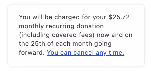 An example of the message monthly donors see, which reads, "You will be charged for your $25.72 monthly recurring donation (including covered fees) now and on the 25th of each month going forwards. You can cancel any time."