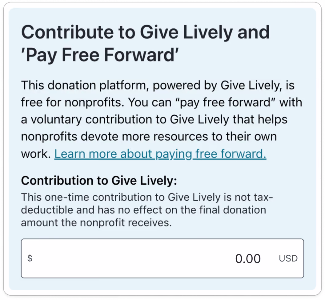 Screenshot of original tip request, with the following content: TITLE: Contribute to Give Lively and 'Pay Free Forward'. BODY COPY: This donation platform, powered by Give Lively, is free for nonprofits. You can "pay free forward" with a voluntary contribution to Give Lively that helps nonprofits devote more resources to their own work. Learn more about paying free forward (link). SUBTITLE: Contribution to Give Lively: BODY COPY: This one-time contribution to Give Lively is not tax-deductible and has no effect on the final donation amount the nonprofit receives. OPEN DONATION FIELD