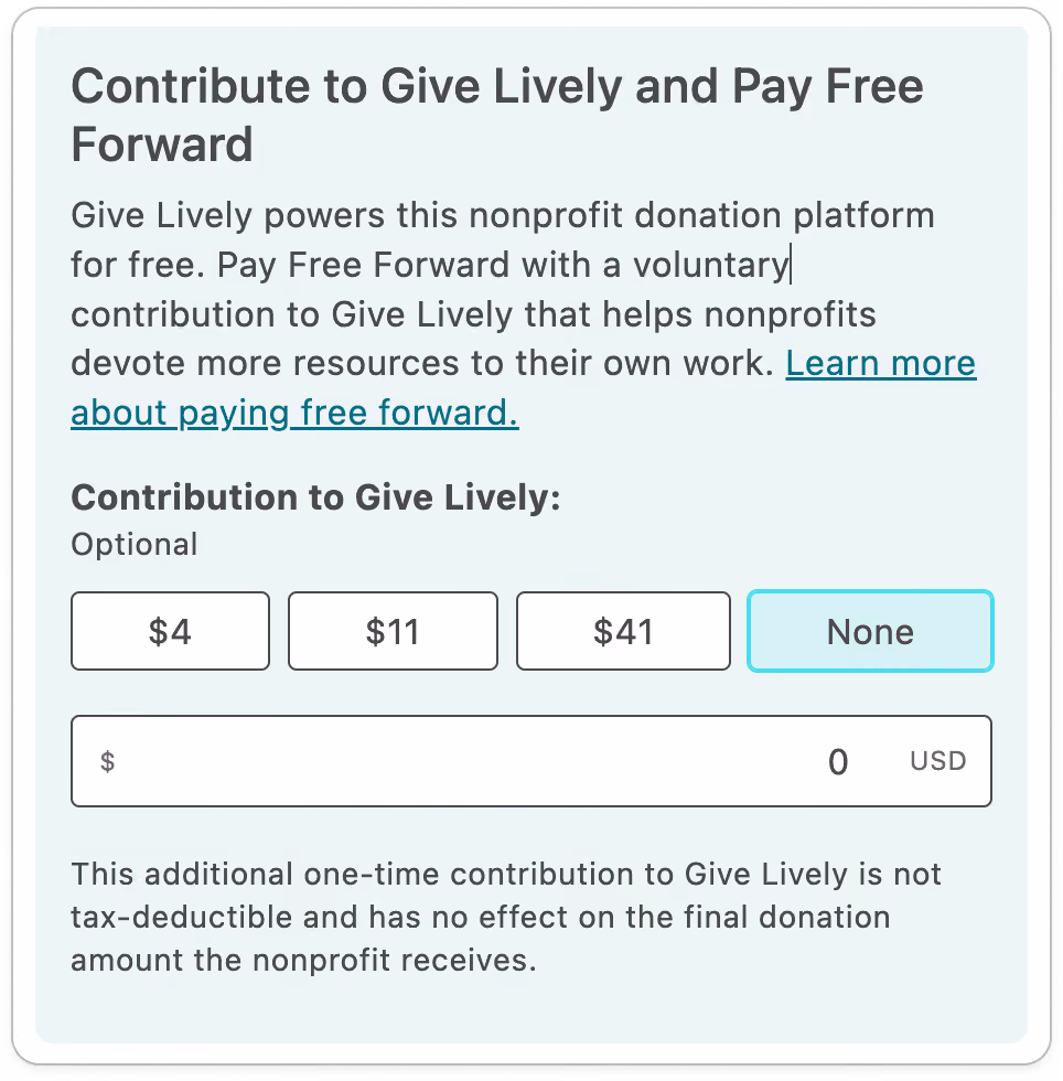 Screenshot of tip request with addd preset amounts, with the following content: TITLE: Contribute to Give Lively and Pay Free Forward. BODY COPY: Give Lively powers this nonprofit donation platform for free. Pay Free Forward with a voluntary contribution to Give Lively that helps nonprofits devote more resources to their own work. Learn more about paying free forward (link). SUBTITLE: Contribution to Give Lively: BODY COPY: Optional. FOUR BUTTONS WITH PRESET TIP AMOUNTS: $4, $11, $41 and "None". OPEN DONATION FIELD