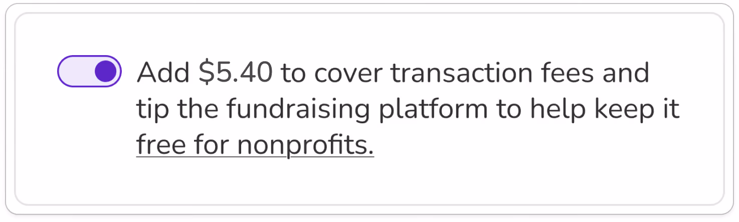 Screenshot of tip prompt that combines fee and tip. Toggle is shown in "on" position. BODY COPY: Add $5.40 to cover transaction fees and tip the fundraising platform to keep it free for nonprofits (link).