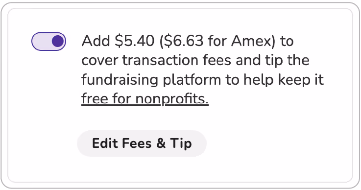 Screenshot of "slider" tip prompt. Toggle is shown in "on" position. BODY COPY: Add $5.40 ($6.63 for Amex) to cover transaction fees and tip the fundraising platform to keep it free for nonprofits (link). BUTTON (activated): Edit Fees & Tip