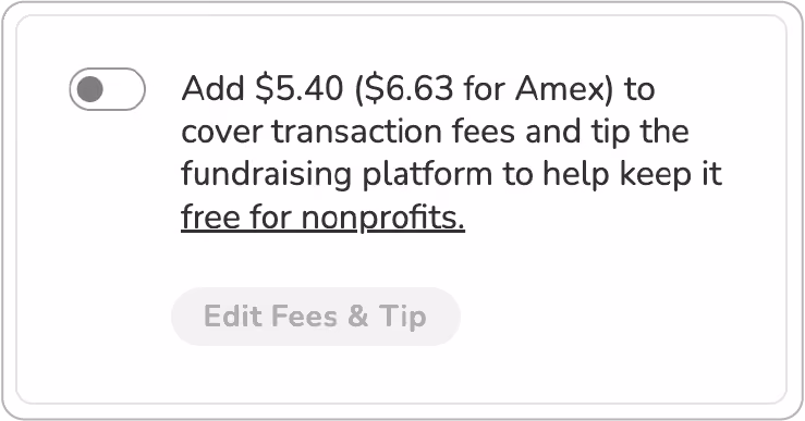 Screenshot of "slider" tip prompt. Toggle is shown in "off" position. BODY COPY: Add $5.40 ($6.63 for Amex) to cover transaction fees and tip the fundraising platform to keep it free for nonprofits (link). BUTTON (deactivated): Edit Fees & Tip