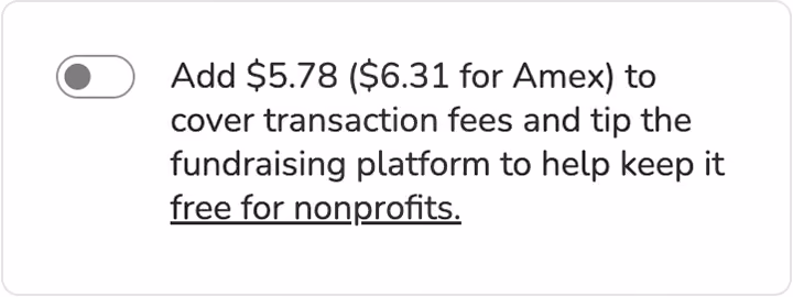 Screenshot of "slider" tip prompt. Toggle is shown in "off" position. BODY COPY: Add $5.78 ($6.31 for Amex) to cover transaction fees and tip the fundraising platform to keep it free for nonprofits (link).