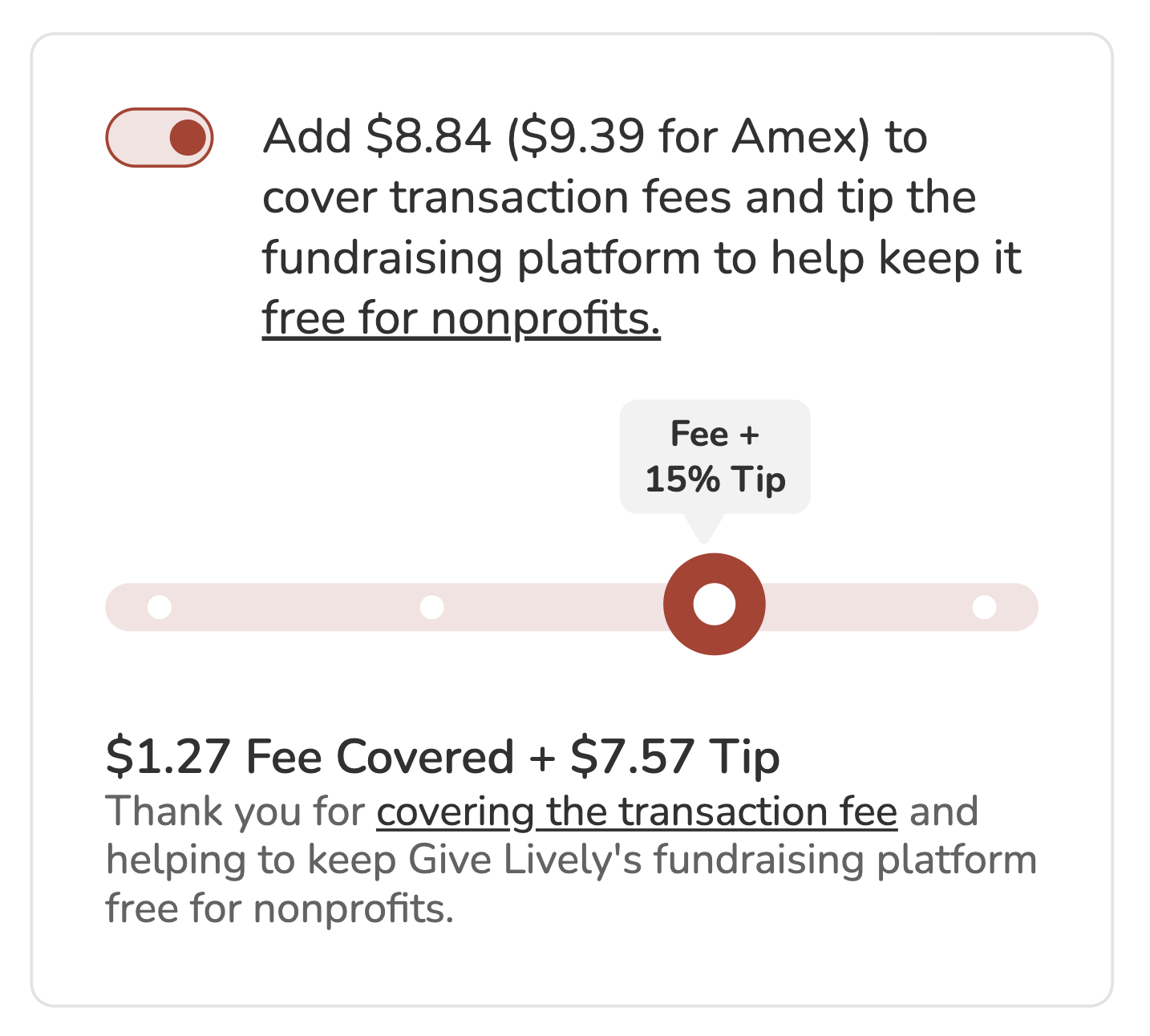 Screenshot of "slider" tip prompt. Toggle is shown in "on" position. BODY COPY: Add $8.84 ($9.39 for Amex) to cover transaction fees and tip the fundraising platform to keep it free for nonprofits (link). SLIDER is visible showing the option to cover the transaction fees plus a tip amount of 15%. SLIDER COPY: $1.27 Fee Covered + $7.57 Tip. Thank you for covering the transaction fee and helping to keep Give Lively's fundraising platform free for nonprofits.