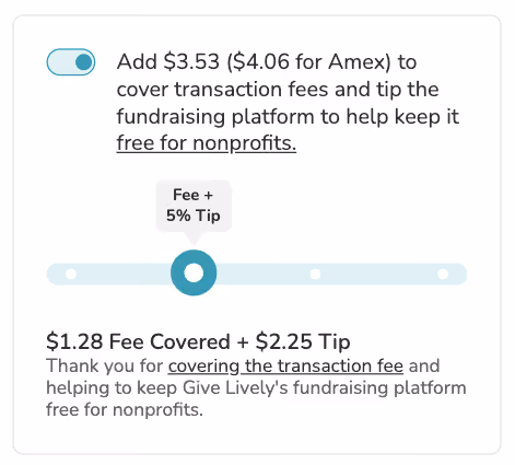 Screenshot of "slider" tip prompt. Toggle is shown in "on" position. BODY COPY: Add $3.53 ($4.06 for Amex) to cover transaction fees and tip the fundraising platform to keep it free for nonprofits (link). SLIDER is visible showing the option to cover the transaction fees plus a tip amount of 5%. SLIDER COPY: $1.28 Fee Covered + $2.25 Tip. Thank you for covering the transaction fee and helping to keep Give Lively's fundraising platform free for nonprofits.