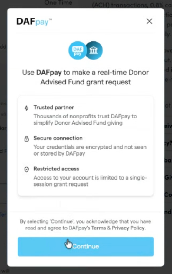 The DAFpay screen which will prompt the donor to choose their DAF account provider and log in so that the transaction can be made. The details on it read "Use DAFpay to make a real-time Donor Advised Fund grant request. Trusted partner - thousands of nonprofits trust DAFpay to simplify Donor Advised Fund giving. Secure connection - your credentials are encrypted and not seen or stored by DAFpay. Restricted Access - Access to your account is limited to a single-session grant request. By selecting ‘Continue;, you acknowledge that you have read and agree to DAFpay’s Terms & Privacy Policy.