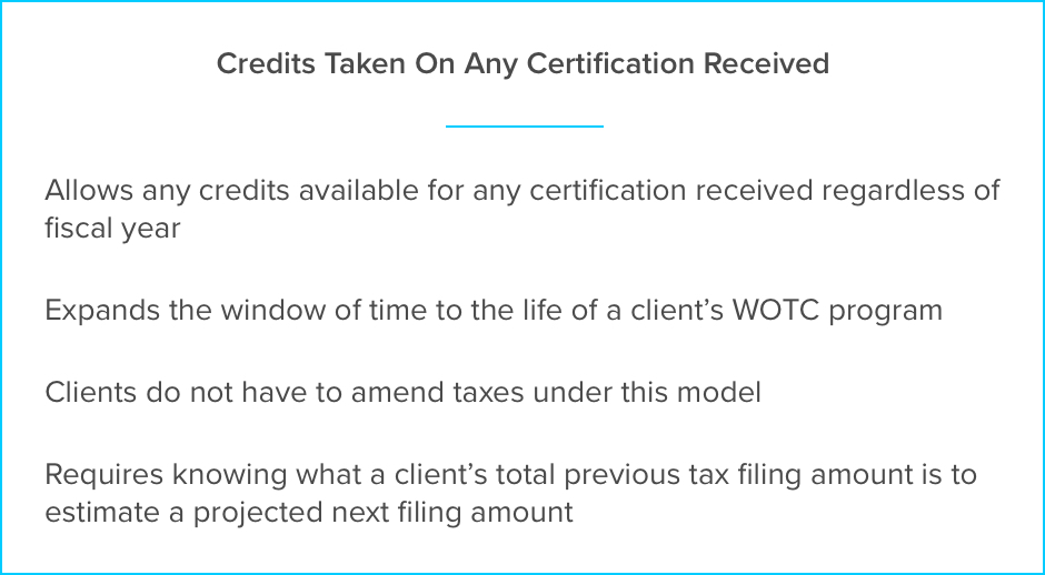 Credits Taken On Any Certification Received. Allows any credits available for any certification received regardless of fiscal year. Expands the window of time to the life of a client’s WOTC program. Clients do not have to amend taxes under this model. Requires knowing what a client’s total previous tax filing amount is to estimate a projected next filing amount.