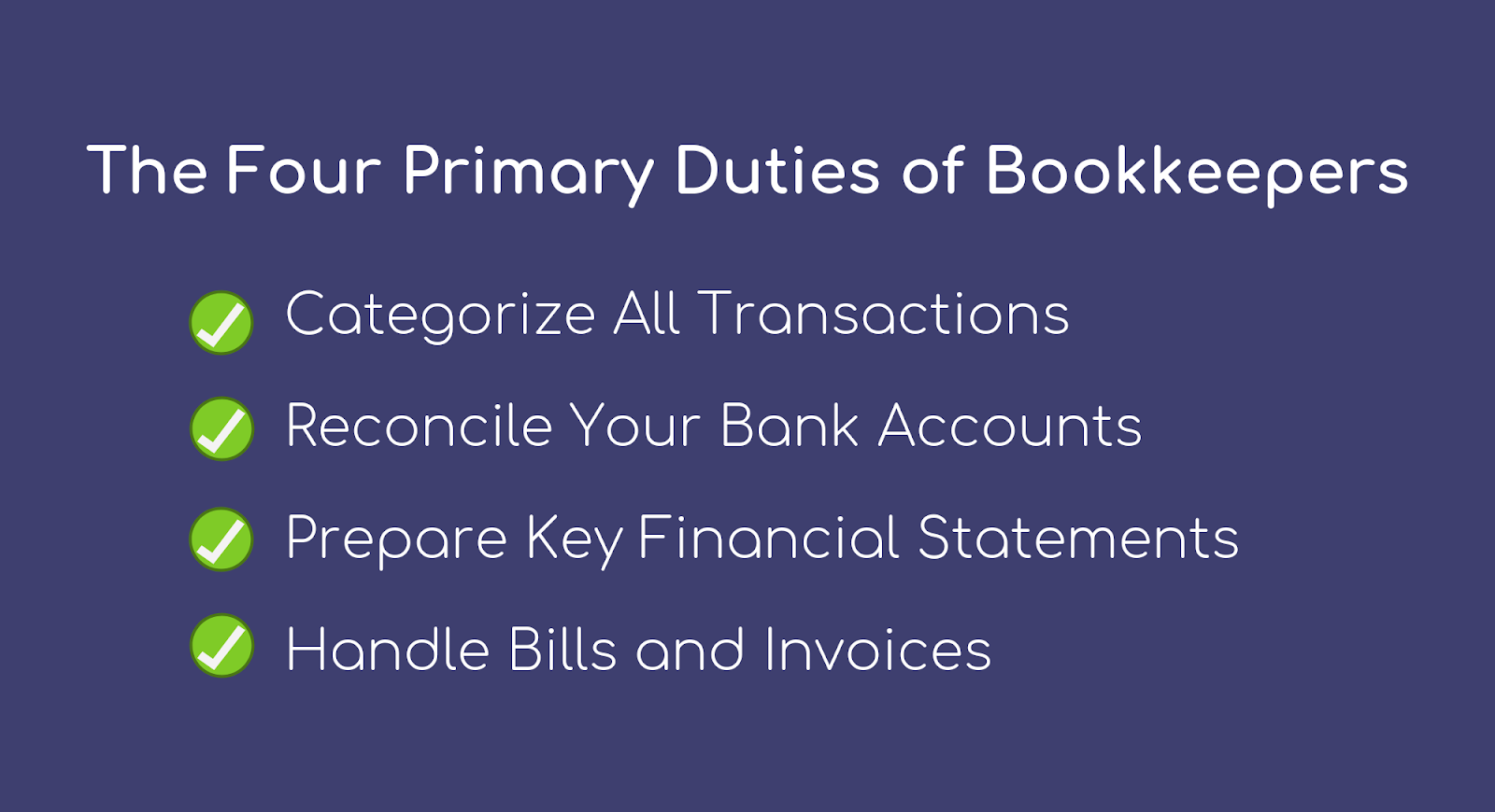 What do bookkeepers do? The Four Primary Duties of Bookkeepers: Categorize all transactions, reconcile your bank accounts, prepare key financial statements, and handle bills and invoices.