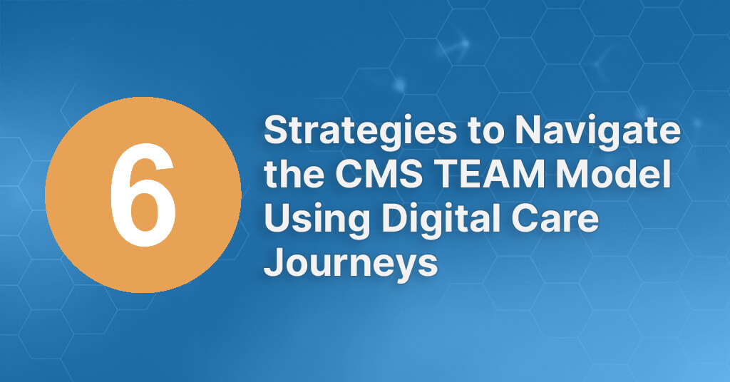 6 Strategies to Navigate the CMS TEAM Model Using Digital Care Journeys