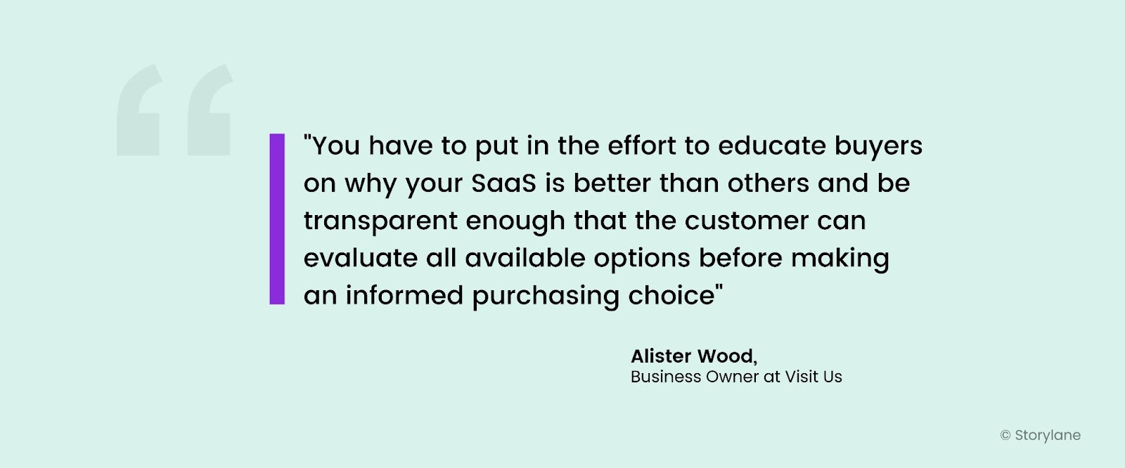 "You have to put in the effort to educate buyers on why your SaaS is better than others and be transparent enough that the customer can evaluate all available options before making an informed purchasing choice" - Alister Wood, Business Owner at Visit Us