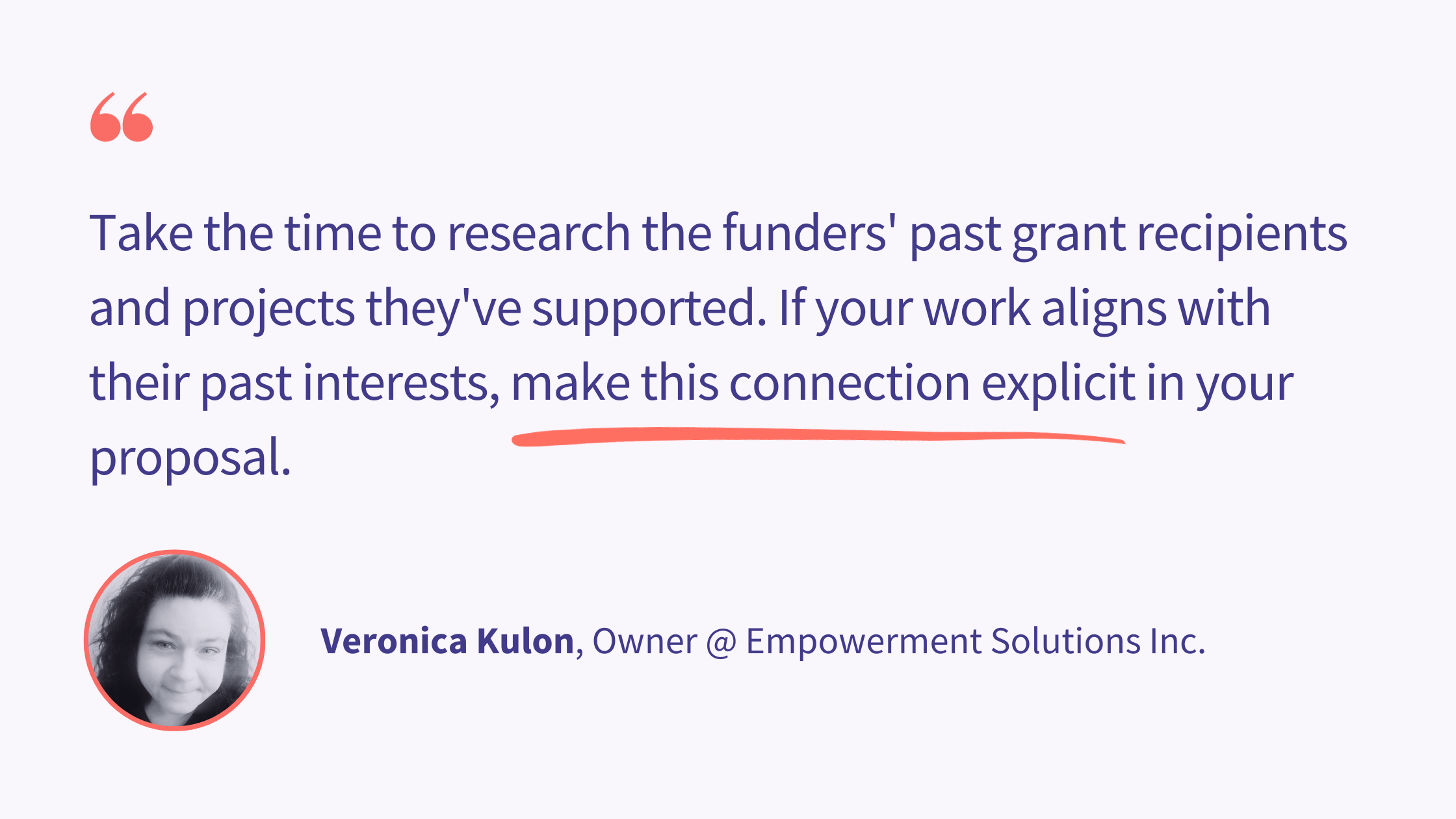 "Tailor your grant proposal and communication to the specific preferences and priorities of the invite-only funder. Understand their unique criteria and adapt your materials accordingly. Take the time to research the funders' past grant recipients and projects they've supported. If your work aligns with their past interests, make this connection explicit in your proposal."