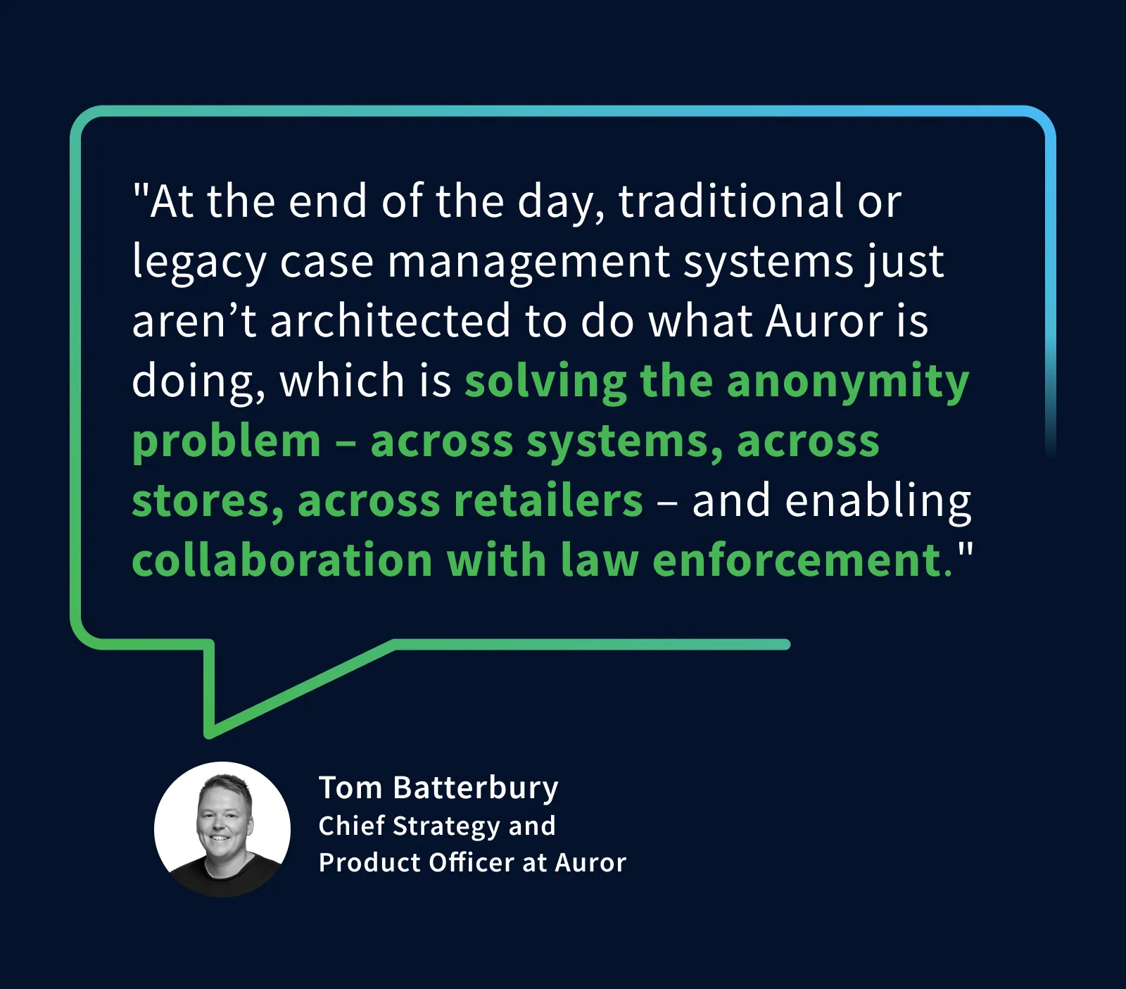 "At the end of the day, traditional or legacy case management systems just aren’t architected to do what Auror is doing, which is solving the anonymity problem – across systems, across stores, across retailers – and enabling collaboration with law enforcement." – Tom Batterbury, Chief Strategy and Product Officer at Auror 