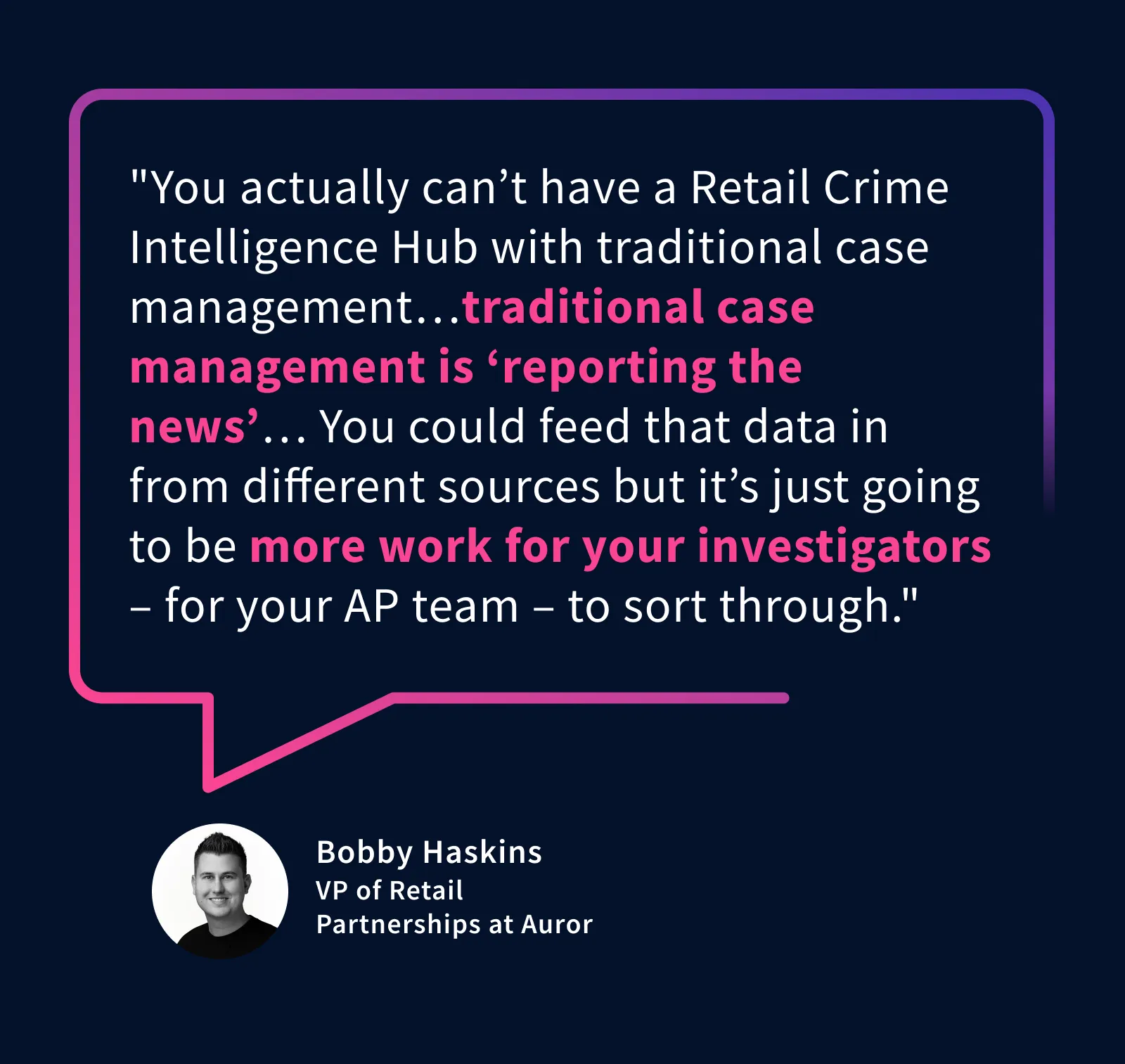 "You actually can’t have a Retail Crime Intelligence Hub with traditional case management…traditional case management is ‘reporting the news’…You could feed that data in from different sources but it’s just going to be more work for your investigators – for your AP team – to sort through." – Bobby Haskins, VP of Retail Partnerships at Auror