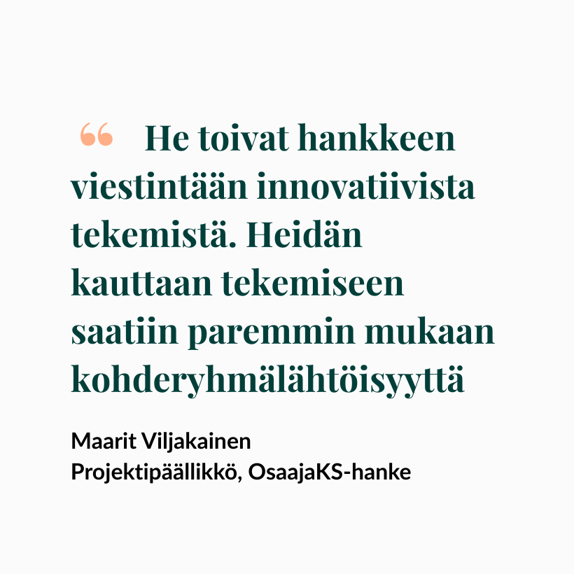 He toivat hankkeen viestintään innovatiivista tekemistä. Heidän kauttaan tekemiseen saatiin paremmin mukaan kohderyhmälähtöisyyttä

- Maarit Viljakainen
Projektipäällikkö, OsaajaKS-hanke