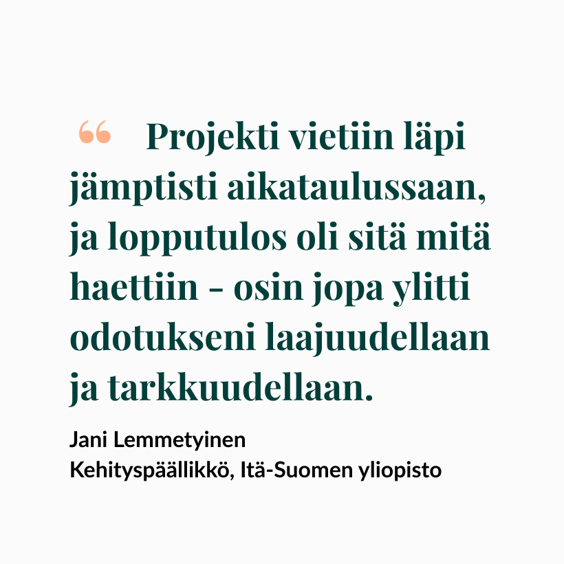 Projekti vietiin läpi jämptisti aikataulussaan, ja lopputulos oli sitä mitä haettiin - osin jopa ylitti odotukseni laajuudellaan ja tarkkuudellaan.
- Jani Lemmetyinen
Kehityspäällikkö, Itä-Suomen yliopisto