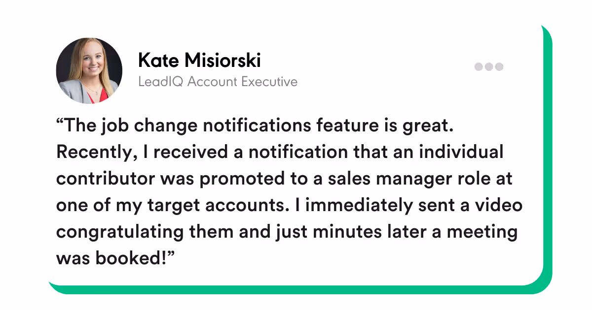 “The job change notifications feature is great. Recently, I received a notification that an individual contributor was promoted to a sales manager role at one of my target accounts. I immediately sent a video congratulating them and just minutes later a meeting was booked!” -Kate Misiorski, LeadIQ Account Executive