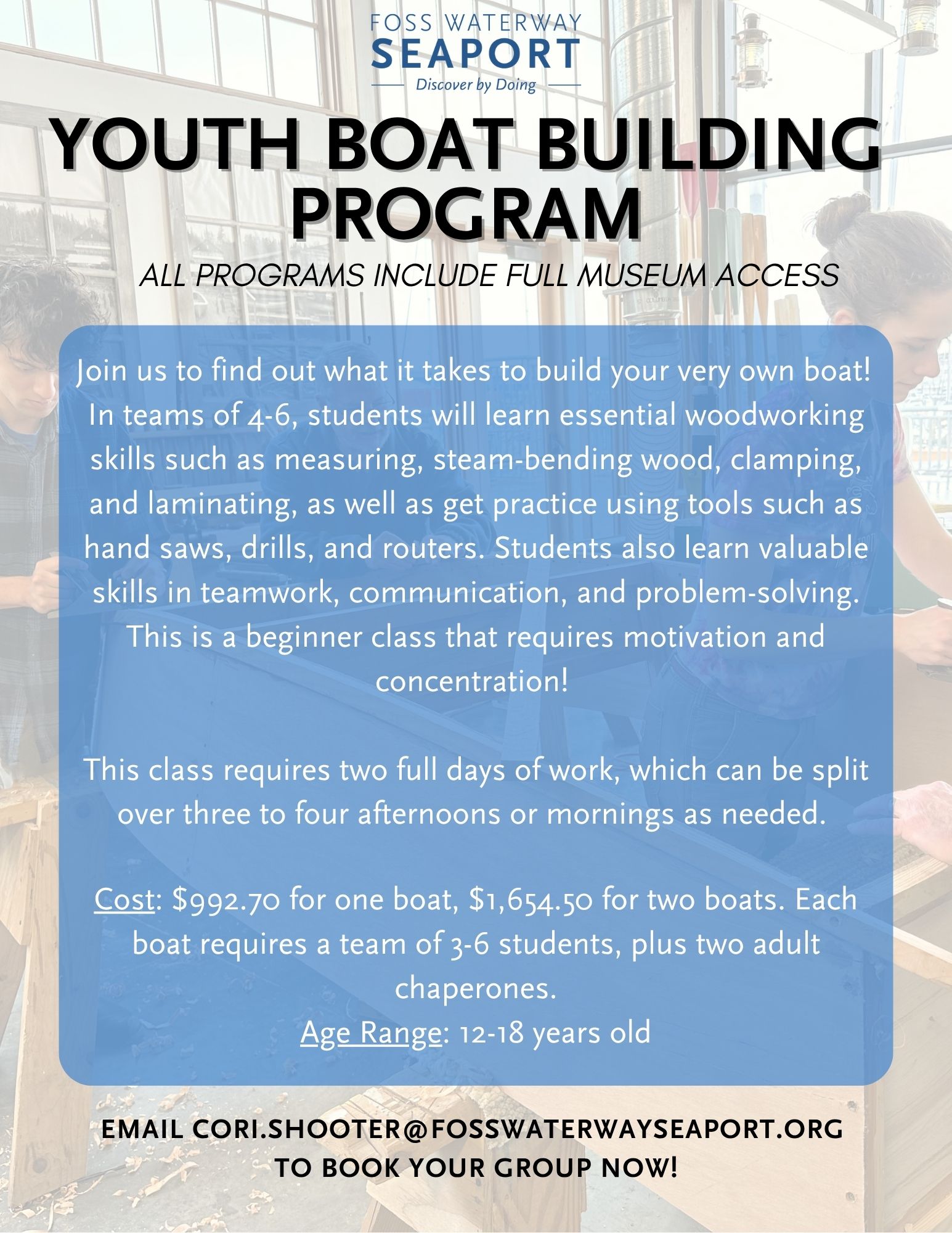 Youth Boat Building Program: Join us to find out what it takes to build your very own boat! In teams of 4-6, students will learn essential woodworking skills such as measuring, steam-bending wood, clamping, and laminating, as well as get practice using tools such as hand saws, drills, and routers. Students also learn valuable skills in teamwork, communication, and problem-solving. This is a beginner class that requires motivation and concentration! This class requires two full days of work, which can be split over three to four afternoons or mornings as needed. Cost: $992.70 for one boat, $1,654.50 for two boats. Each boat requires a team of 3-6 students, plus two adult chaperones. Age Range: 12-18 years old. Email cori.shooter@fosswaterwayseaport.org to book your group now!