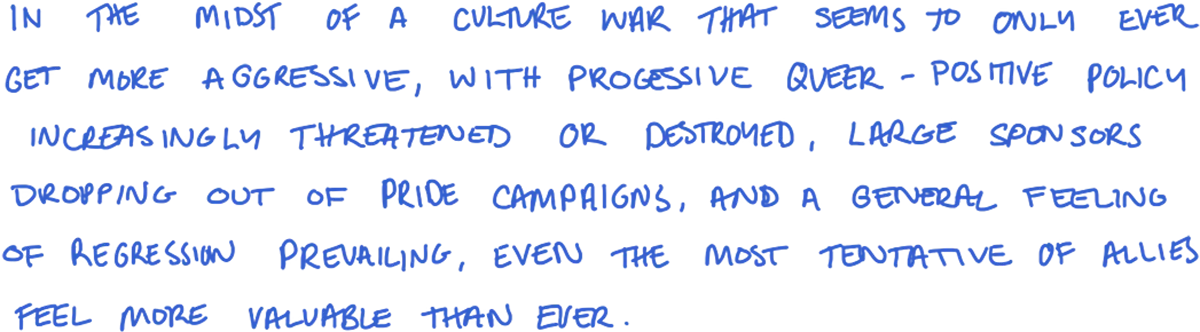 In the midst of a culture war that seems to only ever get more aggressive, with progressive queer-positive policy increasingly threatened or destroyed, large sponsors dropping out of Pride campaigns, and a general feeling of regression prevailing, even the most tentative of allies feel more valuable than ever.