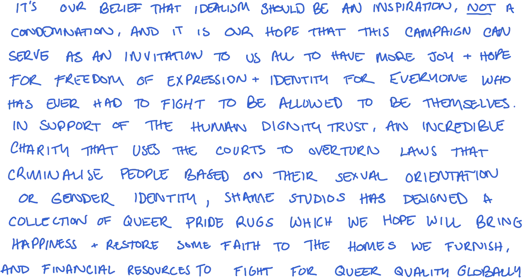 It's our belief that idealism should be an inspiration, not a condemnation, and it is our hope that this campaign can serve as an invitation to us all to have more joy + hope for freedom of expression + identity for everyone who has ever had to fight to be allowed to be themselves. In support of The Human Dignity Trust, an incredible charity that uses the courts to overturn laws that criminalise people based on their sexual orientation or gender identity, Shamae Studios has designed a collection of queer Pride rugs which we hope will bring happiness + restore some faith to the homes we furnish, and financial resources to fight for queer quality globally.