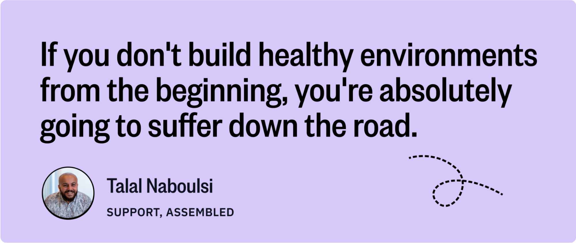 A purple quote graphic that reads: " If you don't build healthy environments from the beginning, you're absolutely going to suffer down the road." The quote is attributed to Talal Naboulsi, Support, Assembled. There is a small picture of Talal smiling below the quote. 