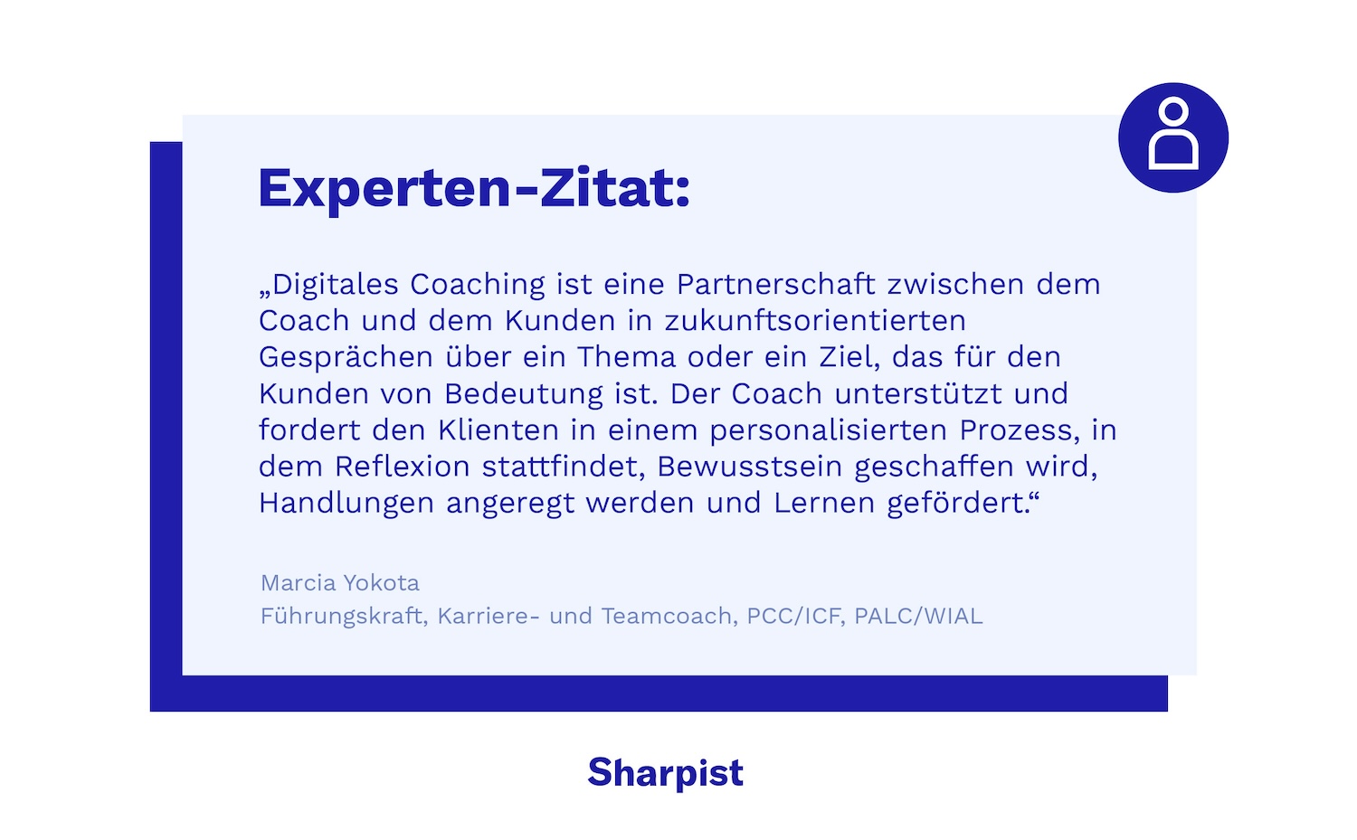 "Digitales Coaching ist eine Partnerschaft zwischen dem Coach und dem Klienten in zukunftsorientierten Gesprächen über ein Thema oder ein Ziel, das dem Klienten wichtig ist. Der Coach unterstützt und fordert den Klienten in einem personalisierten Prozess, in dem Reflexion stattfindet, Bewusstsein geschaffen wird, Handlungen angeregt werden und Lernen gefördert wird."