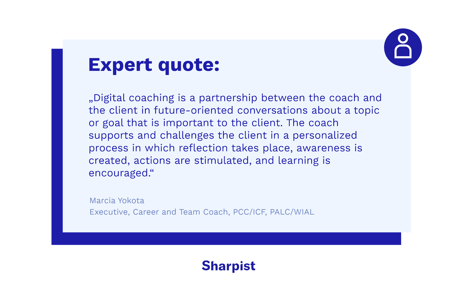 „Digital coaching is a partnership between the coach and the client in future-oriented conversations about a topic or goal that is important to the client. The coach supports and challenges the client in a personalized process in which reflection takes place, awareness is created, actions are stimulated, and learning is encouraged.“