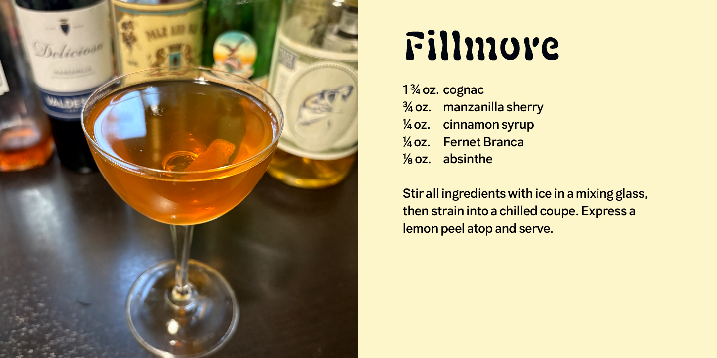 The Fillmore Cocktail: 1 3/4 oz. cognac; 3/4 oz. manzanilla sherry; 1/4 oz. cinnamon syrup; 1/4 oz. Fernet Branca; 1/8 oz. absinthe; Stir all ingredients with ice in a mixing glass, then strain into a chilled coupe. Express a lemon peel atop and serve. 