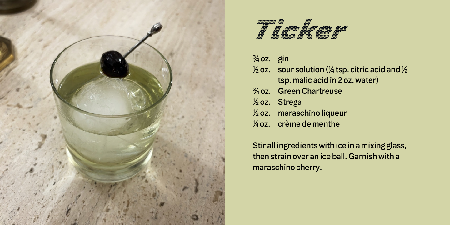 Image of a Ticker cocktail and recipe: 3/4 oz. gin; 1/2 oz. sour solution (1/4 tsp. citric acid and 1/2 tsp. malic acid in 2 oz. water); 3/4 oz. Green Chartreuse; 1/2 oz. Strega; 1/2 oz. maraschino liqueur; 1/4 oz. crème de menthe. Stir and strain over an ice ball. Garnish with a maraschino cherry. 
