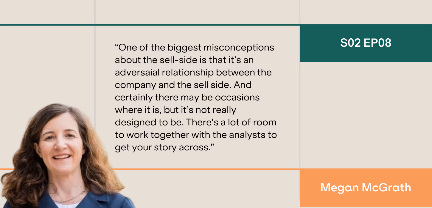 “One of the biggest misconceptions about the sell-side is that it’s an adversaial relationship between the company and the sell side. And certainly there may be occasions where it is, but it’s not really designed to be. There’s a lot of room to work together with the analysts to get your story across.”