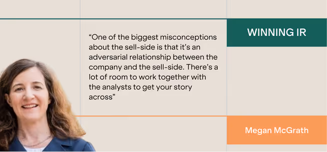“One of the biggest misconceptions about the sell-side is that it’s an adversarial relationship between the company and the sell-side. There’s a lot of room to work together with the analysts to get your story across”