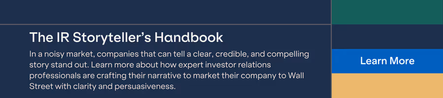 The IR Storyteller's HandbookI n a noisy market, companies that can tell a clear, credible, and compelling story stand out. Learn more about how expert investor relations professionals are crafting their narrative to market their company to Wall Street with clarity and persuasiveness.