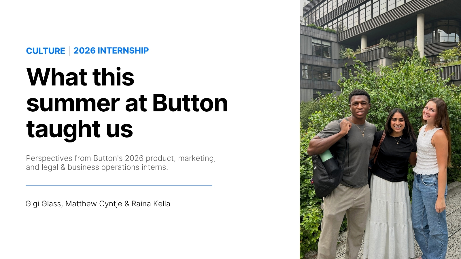Button's summer 2026 internship program welcomed three interns to its NYC hub. In their own words, Gigi, Matthew and Raina share the projects they led, the mentors who guided them, and what the summer taught them about the work they want to do next. 