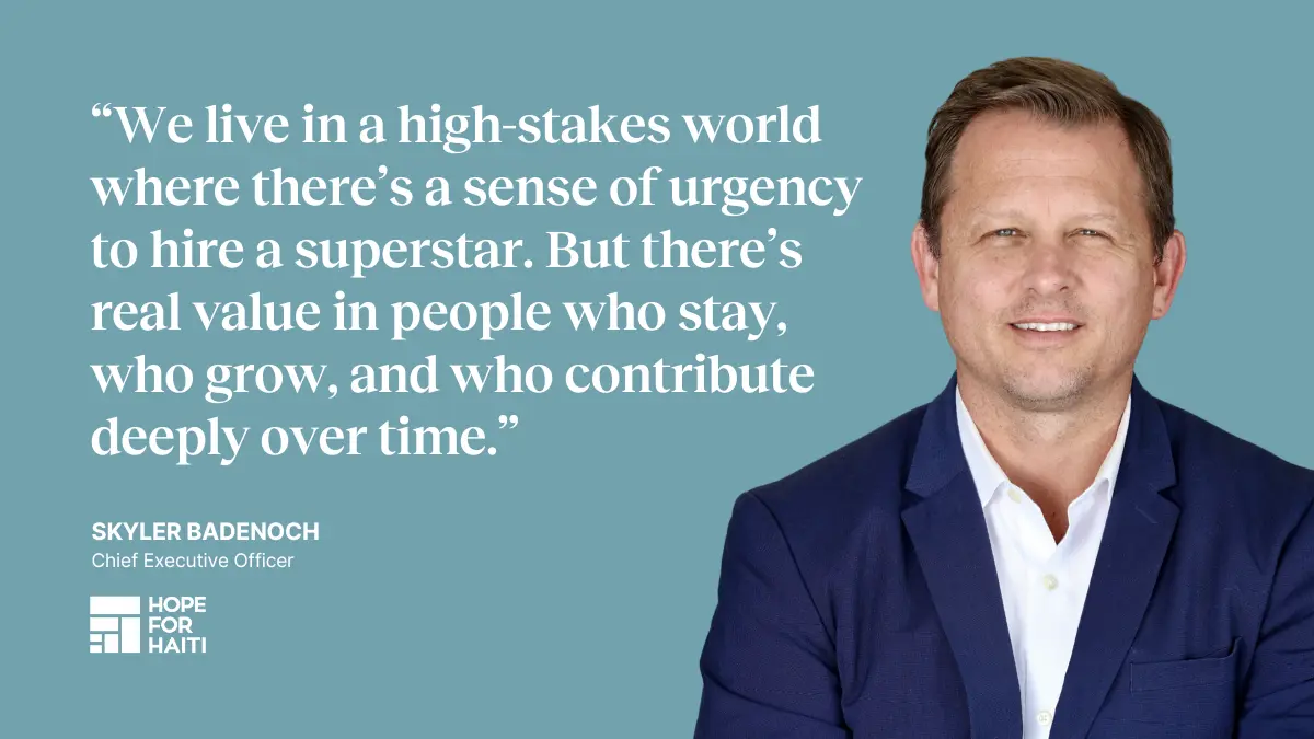 Quote: "We live in a high-stakes world where there's a sense of urgency to hire a superstar. But there's real value in people who stay, who grow, and who contribute deeply over time." —Skyler Badenoch, CEO at Hope for Haiti