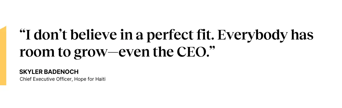 Quote: “I don’t believe in a perfect fit. Everybody has room to grow—even the CEO.” —Skyler Badenoch, CEO at Hope for Haiti