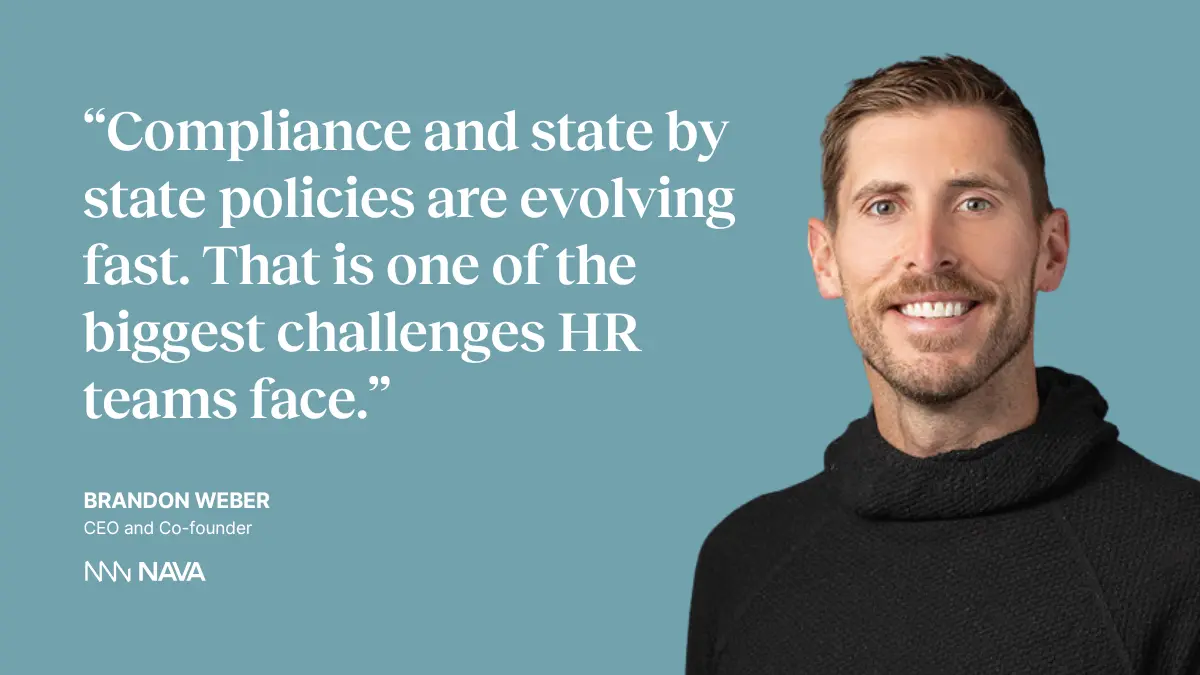 “Compliance and state by state policies are evolving fast. That is one of the biggest challenges HR teams face.” —Brandon Weber, CEO and Co-founder of Nava Benefits