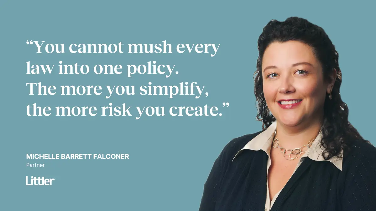 “You cannot mush every law into one policy. The more you simplify, the more risk you create.” —Michelle Barrett Falconer Partner at Littler Mendelson