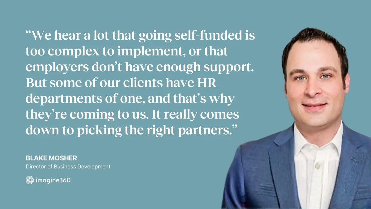 “We hear a lot that going self-funded is too complex to implement, or that employers don’t have enough support. But some of our clients have HR departments of one, and that’s why they’re coming to us… It really comes down to picking the right partners.” —Blake Mosher, Director of Business Development at Imagine360