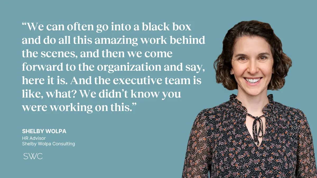 QUOTE: "We can often go into a black box and do all this amazing work behind the scenes, and then we come forward to the organization and say, here it is. And the executive team is like, what? We didn't know you were working on this." —Shelby Wolpa, HR Advisor 