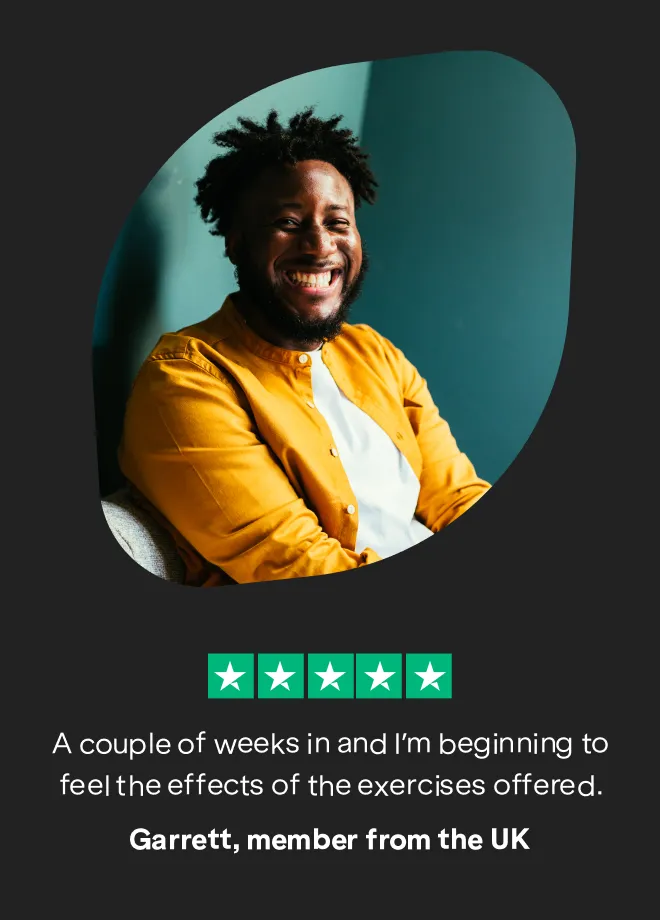 Quote: "A couple of weeks in and I'm beginning to feel the effects of the exercises offered."
Garrett, member from the UK