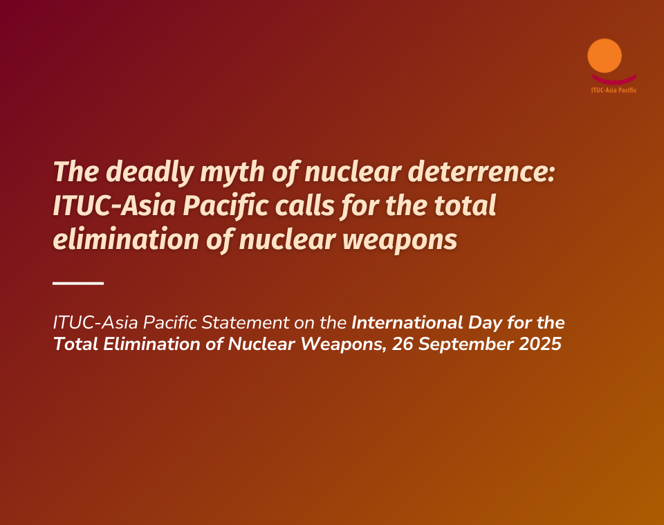 The deadly myth of nuclear deterrence: ITUC-Asia Pacific calls for the total elimination of nuclear weapons
