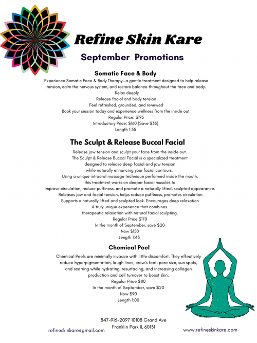 Promotional flyer for Refine Skin Kare September promotions. Colorful geometric flower/mandala logo in black, pink, orange, yellow, and teal at top left. Header reads “Refine Skin Kare” in bold black script with “September Promotions” in purple below.
Somatic Face & Body section: “Experience Somatic Face & Body Therapy—a gentle treatment designed to help release tension, calm the nervous system, and restore balance throughout the face and body. Relax deeply. Release facial and body tension. Feel refreshed, grounded, and renewed. Book your session today and experience wellness from the inside out. Regular Price: $195. Introductory Price: $160 (Save $35). Length 1:55.”
The Sculpt & Release Buccal Facial section: “Release jaw tension and sculpt your face from the inside out. The Sculpt & Release Buccal Facial is a specialized treatment designed to release deep facial and jaw tension while naturally enhancing your facial contours. Using a unique intraoral massage technique performed inside the mouth, this treatment works on deeper facial muscles to improve circulation, reduce puffiness, and promote a naturally lifted, sculpted appearance. Releases jaw and facial tension, helps reduce puffiness, promotes circulation. Supports a naturally lifted and sculpted look. Encourages deep relaxation. A truly unique experience that combines therapeutic relaxation with natural facial sculpting. Regular Price $170. In the month of September, save $20. Now $150. Length 1:45.”
Chemical Peel section: “Chemical Peels are minimally invasive with little discomfort. They effectively reduce hyperpigmentation, laugh lines, crow’s feet, pore size, sun spots, and scarring while hydrating, resurfacing, and increasing collagen production and cell turnover to boost skin. Regular Price $110. In the month of September, save $20. Now $90. Length 1:00.”
Teal illustrated figure sitting in lotus pose with arms raised in prayer at bottom right. Footer contact: 847-916-2097, 10108 Grand Ave, Franklin Park IL 60131, refineskinkare@gmail.com, www.refineskinkare.com.
