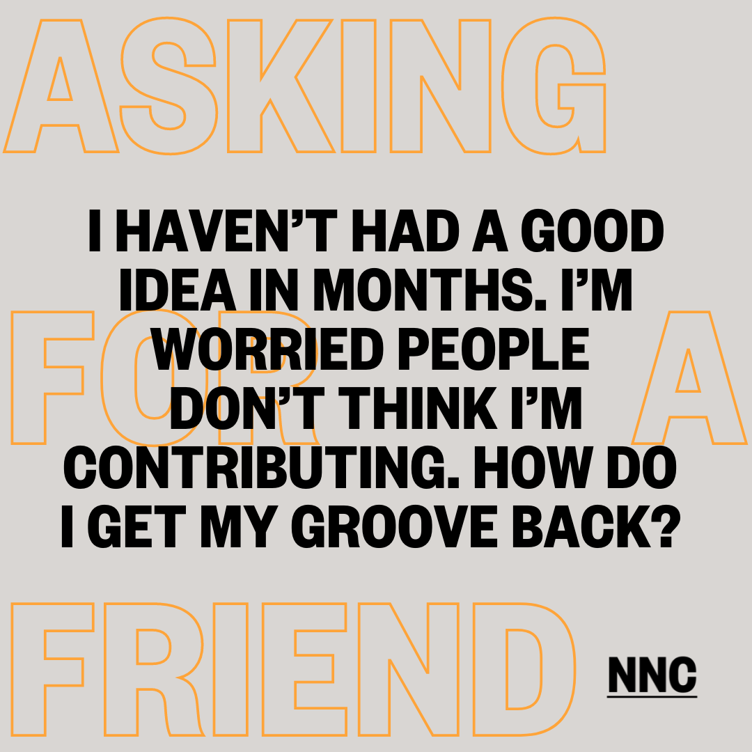 I haven’t had a good idea in months. I’m worried people don’t think I’m contributing. How do I get my groove back?