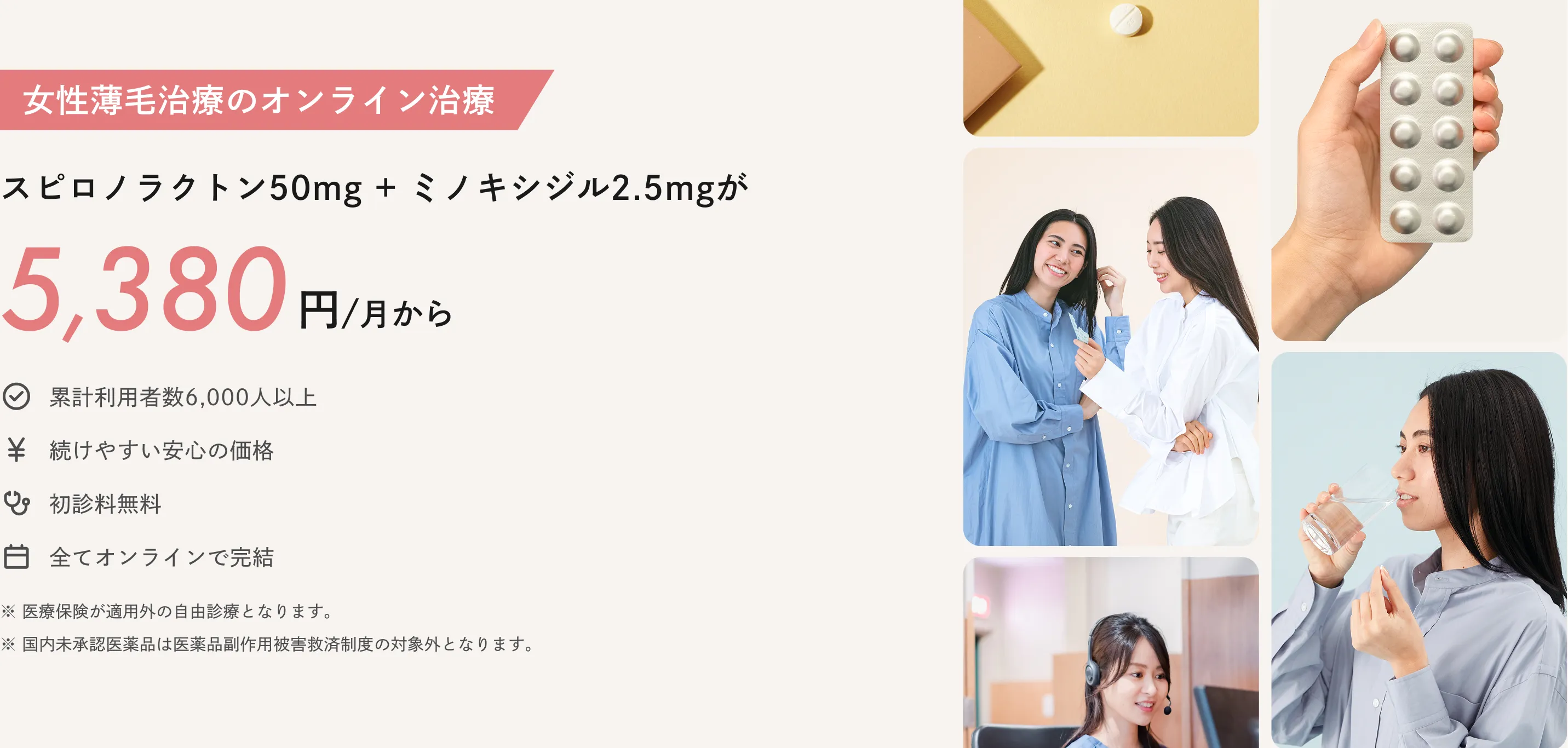 女性薄毛治療のオンライン治療：スピロノラクトン50ミリグラム＋ミノキシジル2.5ミリグラムが5,380円/月から※2025年5月時点で、国内のオンライン診療サービスで処方された際の一か月あたりの総費用（薬代、診察料、送料、血液検査料等含む）を、当社が独自に実施した調査に基づいて比較しています。