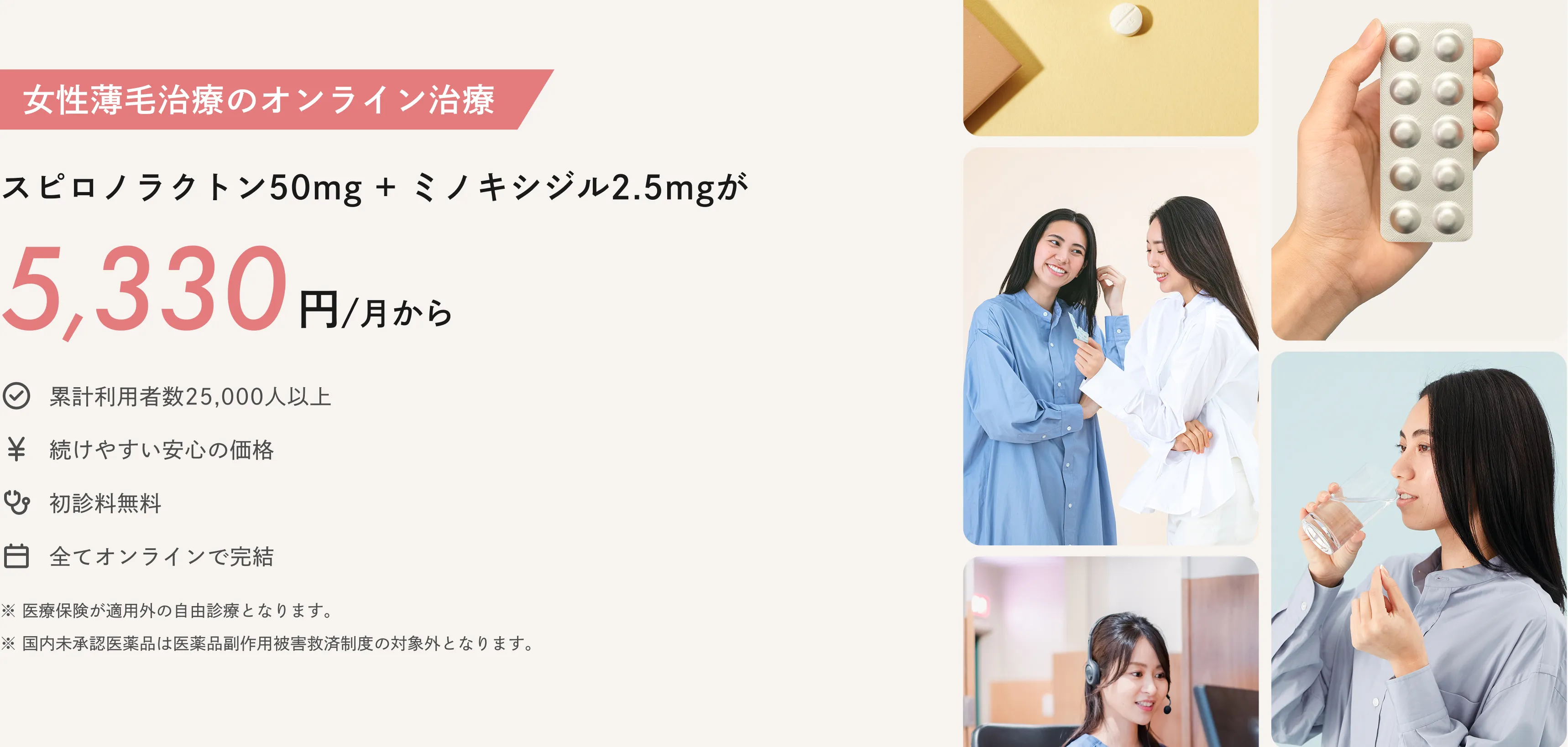 女性薄毛治療のオンライン治療：スピロノラクトン50ミリグラム＋ミノキシジル2.5ミリグラムが5,330円/月から※2025年5月時点で、国内のオンライン診療サービスで処方された際の一か月あたりの総費用（薬代、診察料、送料、血液検査料等含む）を、当社が独自に実施した調査に基づいて比較しています。