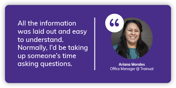 Ariana: All the information was laid out and easy to understand. Normally, I’d be taking up someone’s time asking questions.
