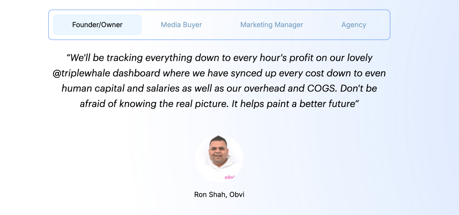 review of triple whale: “We’ll be tracking everything down to every hour’s profit on our lovely Triple Whale dashboard where we have synced up every cost down to even human capital and salaries as well as our overhead and COGS. Don’t be afraid of knowing the real picture. It helps paint a better future.” Ron Shah, CEO, Obvi