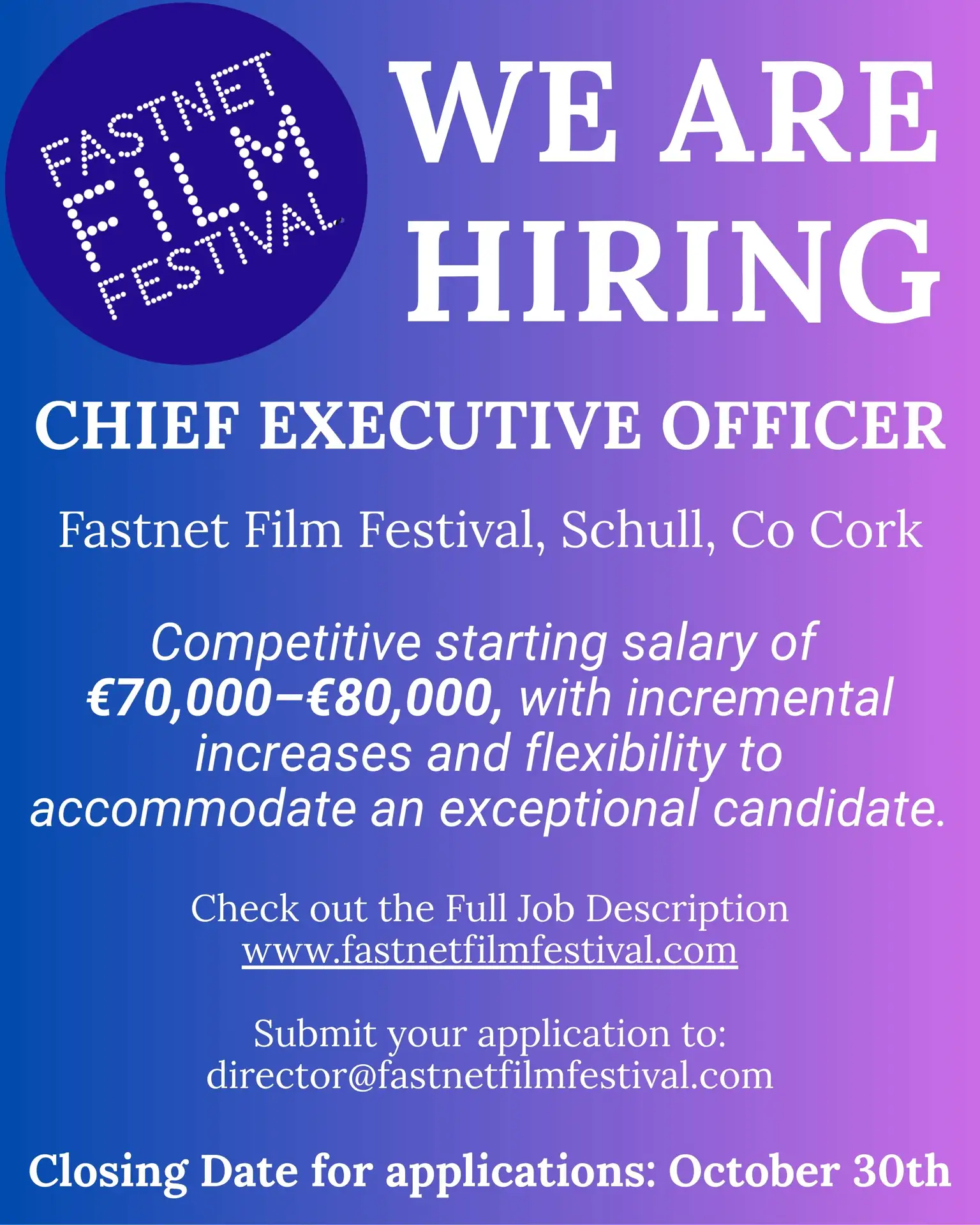 WE ARE HIRING a CHIEF EXECUTIVE OFFICER Fastnet Film Festival, Schull, Co Cork Competitive starting salary of €70,000-€80,000, with incremental increases and flexibility to accommodate an exceptional candidate. Check out the Full Job Description www.fastnetfilmfestival.com Submit your application to:director@fastnetfilmfestival.com Closing Date for applications: October 30th