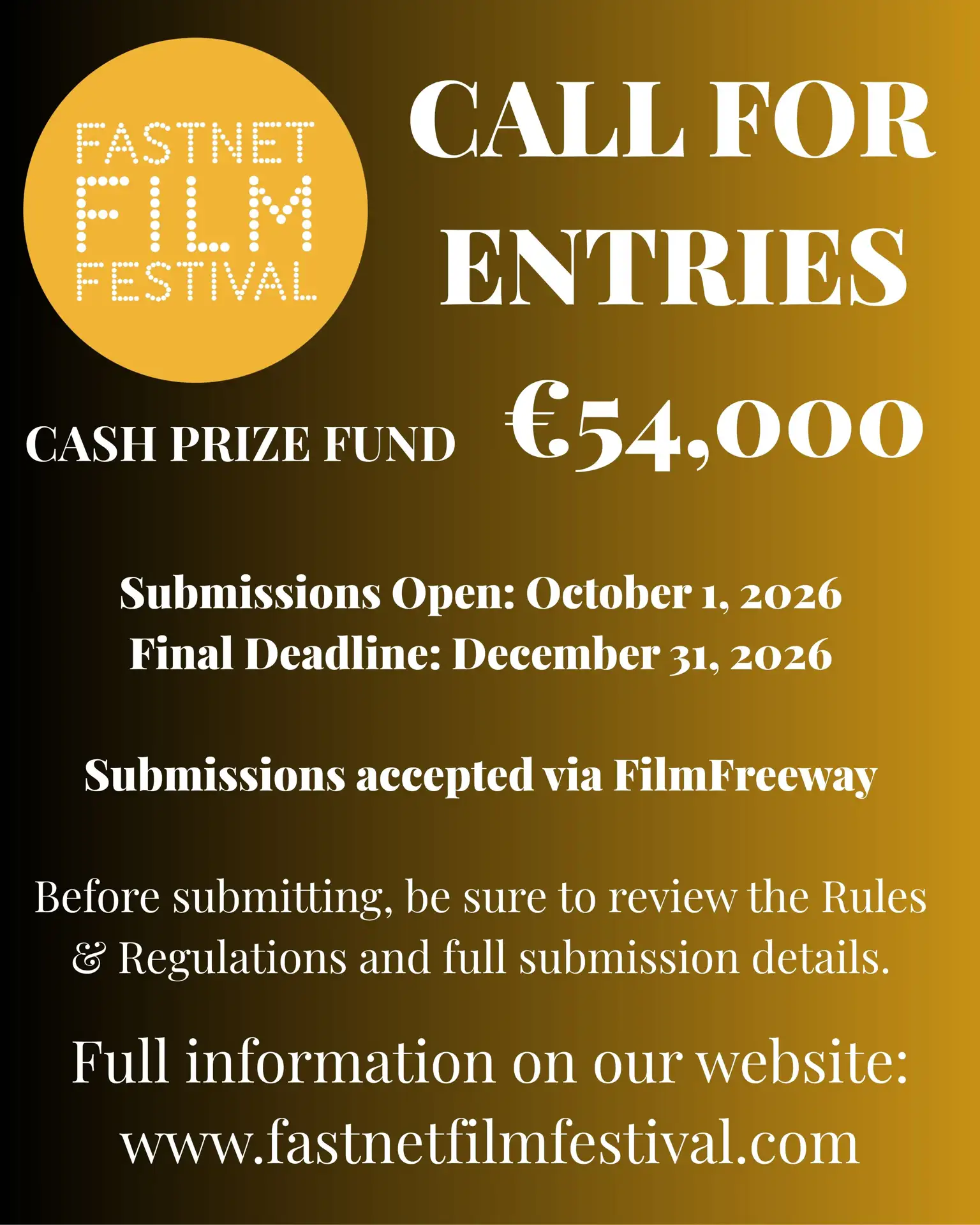 CALL FOR ENTRIES CASH PRIZE FUND €54,000 Submissions Open: October 1, 2026 Final Deadline: December 31, 2026 Submissions accepted via FilmFreeway Before submitting, be sure to review the Rules & Regulations and full submission details. Full information on our website: www.fastnetfilmfestival.comCALL FOR ENTRIES CASH PRIZE FUND €54,000 Submissions Open: October 1, 2026 Final Deadline: December 31, 2026 Submissions accepted via FilmFreeway Before submitting, be sure to review the Rules & Regulations and full submission details. Full information on our website: www.fastnetfilmfestival.com