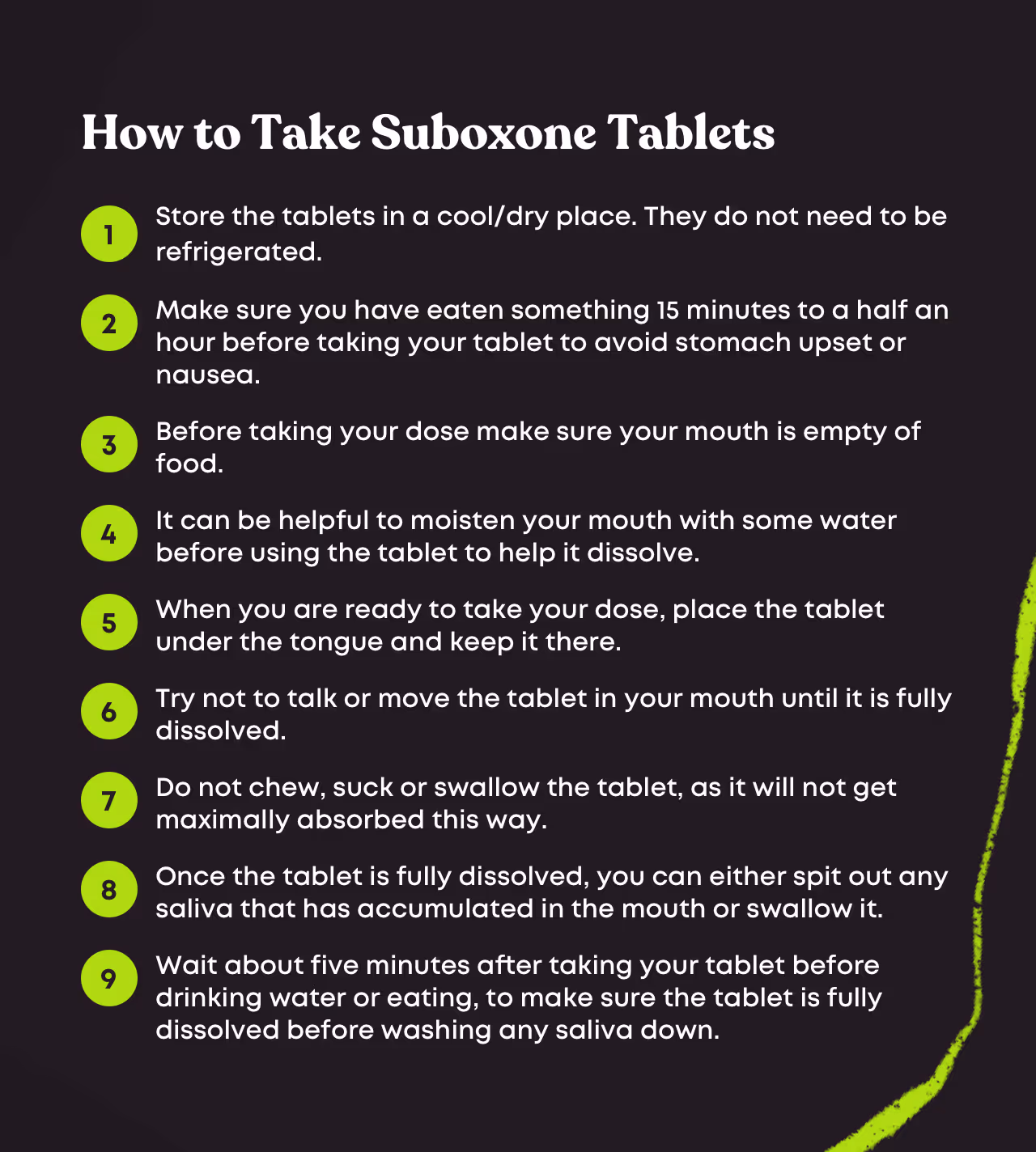 Numbered 9-step guide titled 'How to Take Suboxone Tablets': 1. Store the tablets in a cool/dry place. They do not need to be refrigerated. 2. Make sure you have eaten something 15 minutes to a half an hour before taking your tablet to avoid stomach upset or nausea. 3. Before taking your dose make sure your mouth is empty of food. 4. It can be helpful to moisten your mouth with some water before using the tablet to help it dissolve. 5. When you are ready to take your dose, place the tablet under the tongue and keep it there. 6. Try not to talk or move the tablet in your mouth until it is fully dissolved. 7. Do not chew, suck or swallow the tablet, as it will not get maximally absorbed this way. 8. Once the tablet is fully dissolved, you can either spit out any saliva that has accumulated in the mouth or swallow it. 9. Wait about five minutes after taking your tablet before drinking water or eating, to make sure the tablet is fully dissolved before washing any saliva down.