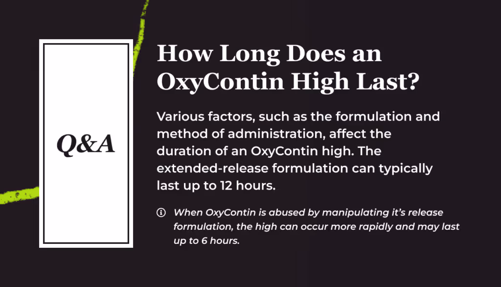 Q and A card titled How Long Does an OxyContin High Last. Various factors, such as the formulation and method of administration, affect the duration of an OxyContin high. The extended release formulation can typically last up to 12 hours. Footnote: when OxyContin is abused by manipulating its release formulation, the high can occur more rapidly and may last up to 6 hours.